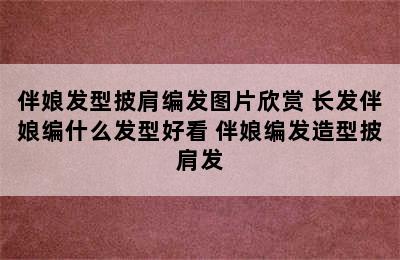 伴娘发型披肩编发图片欣赏 长发伴娘编什么发型好看 伴娘编发造型披肩发